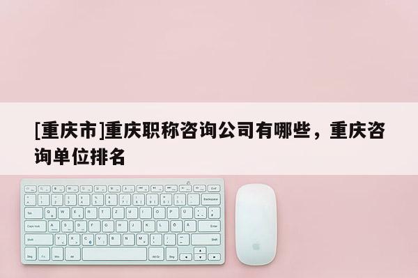 [重慶市]重慶職稱咨詢公司有哪些，重慶咨詢單位排名