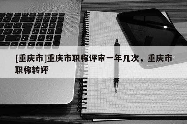 [重慶市]重慶市職稱評審一年幾次，重慶市職稱轉評