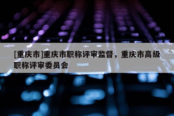[重慶市]重慶市職稱評審監督，重慶市高級職稱評審委員會