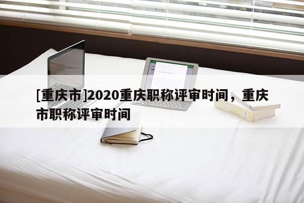[重慶市]2020重慶職稱評審時間，重慶市職稱評審時間