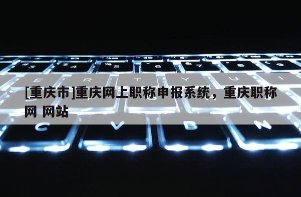 [重慶市]重慶網上職稱申報系統，重慶職稱網 網站