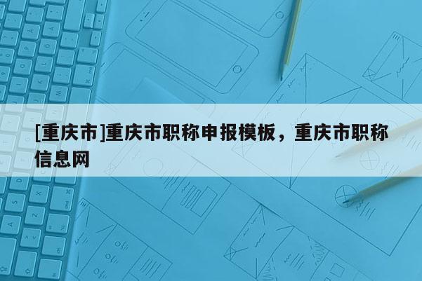 [重慶市]重慶市職稱申報模板，重慶市職稱信息網