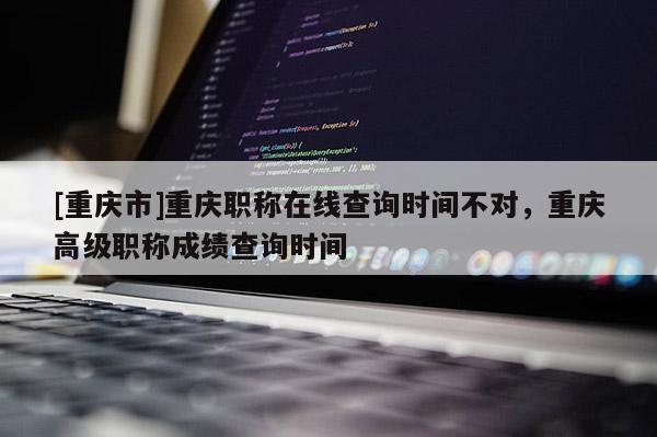 [重慶市]重慶職稱在線查詢時間不對，重慶高級職稱成績查詢時間