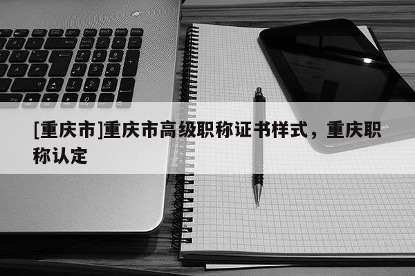 [重慶市]重慶市高級職稱證書樣式，重慶職稱認定