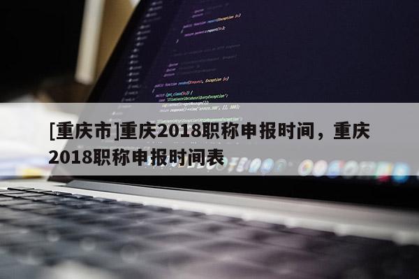 [重慶市]重慶2018職稱申報時間，重慶2018職稱申報時間表