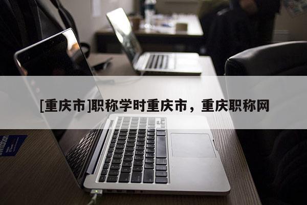 [重慶市]職稱學時重慶市，重慶職稱網