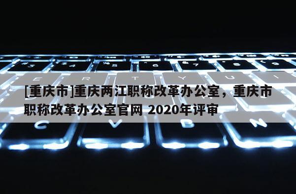 [重慶市]重慶兩江職稱改革辦公室，重慶市職稱改革辦公室官網 2020年評審