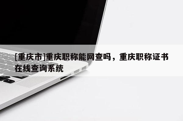 [重慶市]重慶職稱能網查嗎，重慶職稱證書在線查詢系統