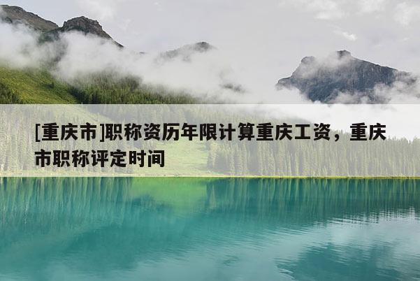 [重慶市]職稱資歷年限計算重慶工資，重慶市職稱評定時間