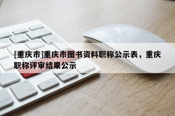 [重慶市]重慶市圖書資料職稱公示表，重慶職稱評審結果公示