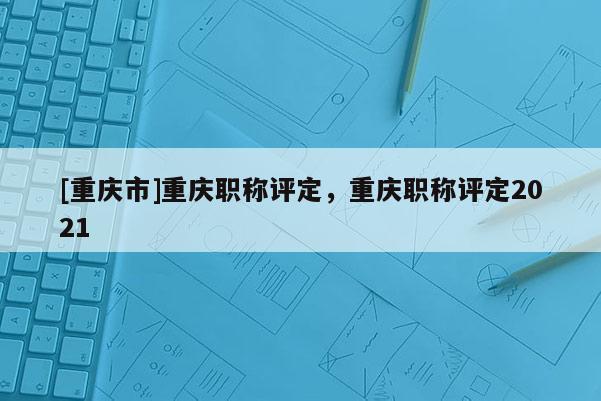 [重慶市]重慶職稱評定，重慶職稱評定2021