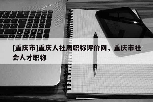 [重慶市]重慶人社局職稱評價網，重慶市社會人才職稱