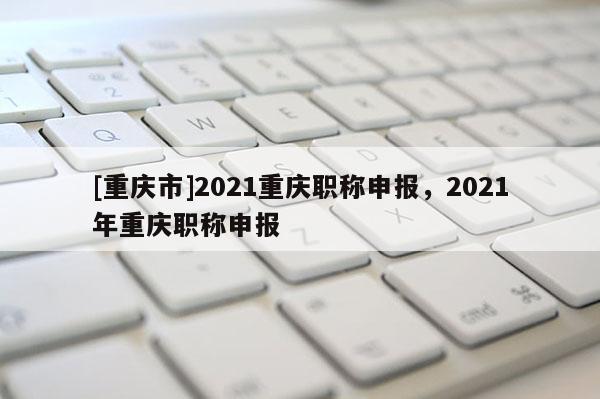[重慶市]2021重慶職稱申報，2021年重慶職稱申報