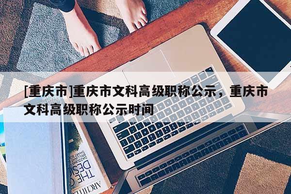 [重慶市]重慶市文科高級(jí)職稱公示，重慶市文科高級(jí)職稱公示時(shí)間