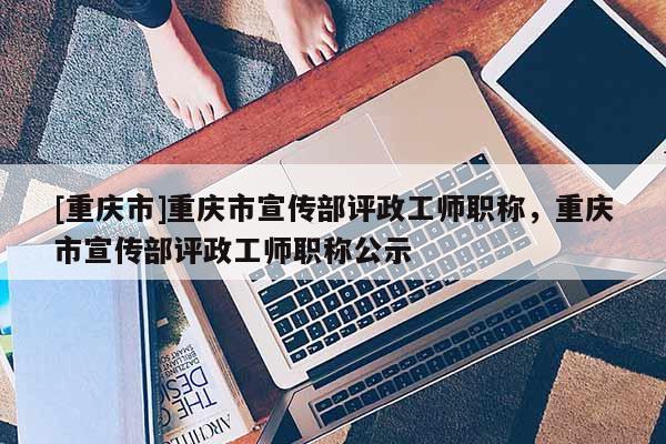 [重慶市]重慶市宣傳部評政工師職稱，重慶市宣傳部評政工師職稱公示