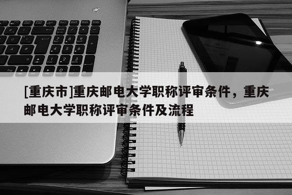 [重慶市]重慶郵電大學職稱評審條件，重慶郵電大學職稱評審條件及流程