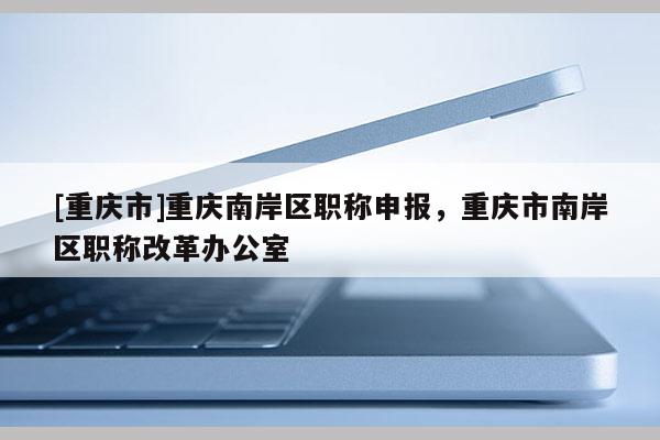 [重慶市]重慶南岸區職稱申報，重慶市南岸區職稱改革辦公室