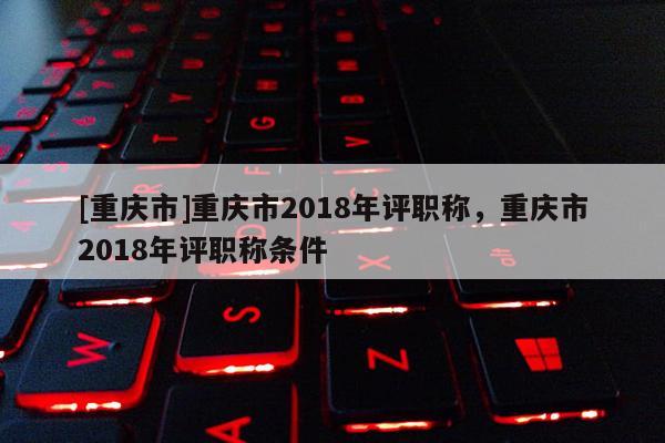 [重慶市]重慶市2018年評職稱，重慶市2018年評職稱條件