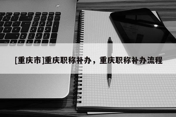[重慶市]重慶職稱補辦，重慶職稱補辦流程