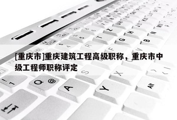 [重慶市]重慶建筑工程高級職稱，重慶市中級工程師職稱評定