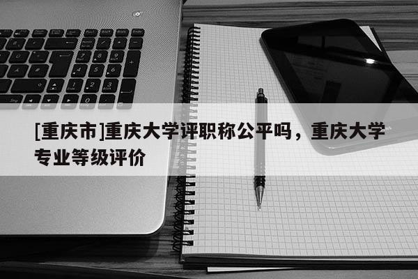 [重慶市]重慶大學評職稱公平嗎，重慶大學專業等級評價
