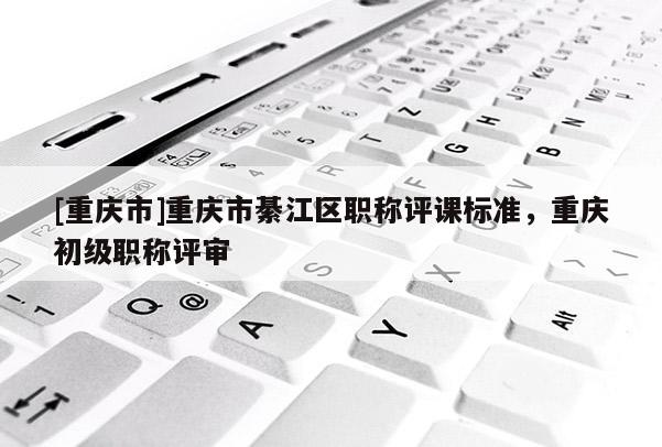 [重慶市]重慶市綦江區職稱評課標準，重慶初級職稱評審