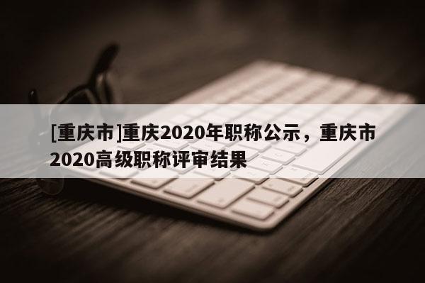 [重慶市]重慶2020年職稱公示，重慶市2020高級職稱評審結果