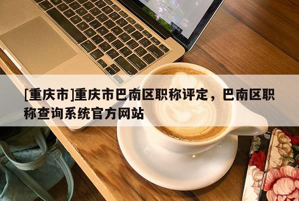[重慶市]重慶市巴南區職稱評定，巴南區職稱查詢系統官方網站