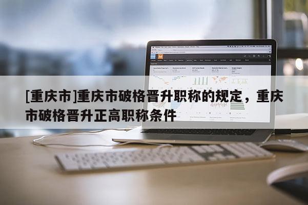 [重慶市]重慶市破格晉升職稱的規定，重慶市破格晉升正高職稱條件