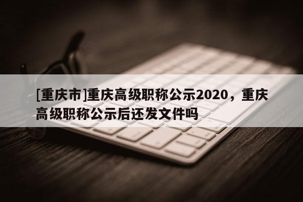 [重慶市]重慶高級職稱公示2020，重慶高級職稱公示后還發文件嗎