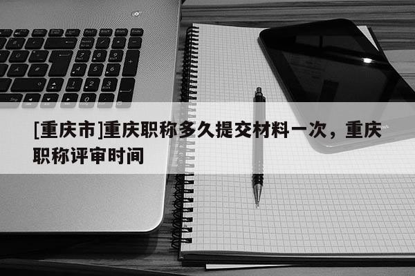 [重慶市]重慶職稱多久提交材料一次，重慶職稱評審時間