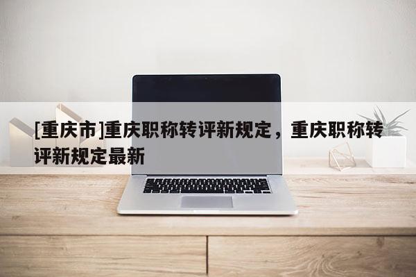 [重慶市]重慶職稱轉評新規定，重慶職稱轉評新規定最新