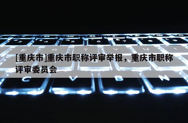 [重慶市]重慶市職稱評審舉報，重慶市職稱評審委員會