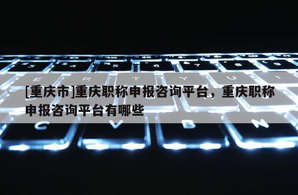 [重慶市]重慶職稱申報(bào)咨詢平臺(tái)，重慶職稱申報(bào)咨詢平臺(tái)有哪些