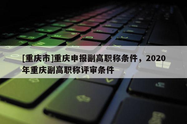 [重慶市]重慶申報副高職稱條件，2020年重慶副高職稱評審條件
