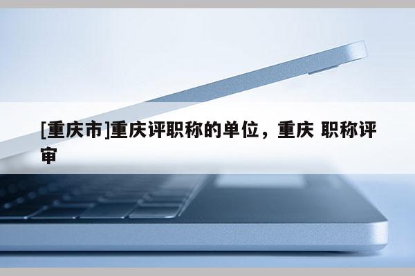 [重慶市]重慶評職稱的單位，重慶 職稱評審
