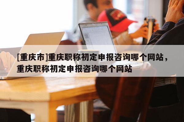 [重慶市]重慶職稱初定申報咨詢哪個網站，重慶職稱初定申報咨詢哪個網站