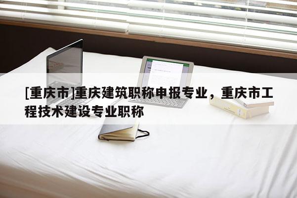 [重慶市]重慶建筑職稱申報專業，重慶市工程技術建設專業職稱