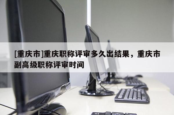[重慶市]重慶職稱評審多久出結果，重慶市副高級職稱評審時間