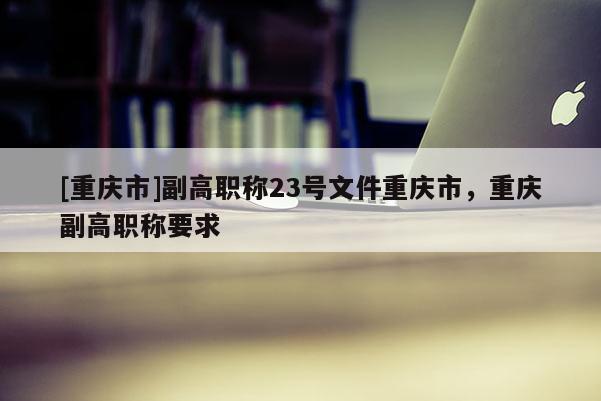 [重慶市]副高職稱23號文件重慶市，重慶副高職稱要求