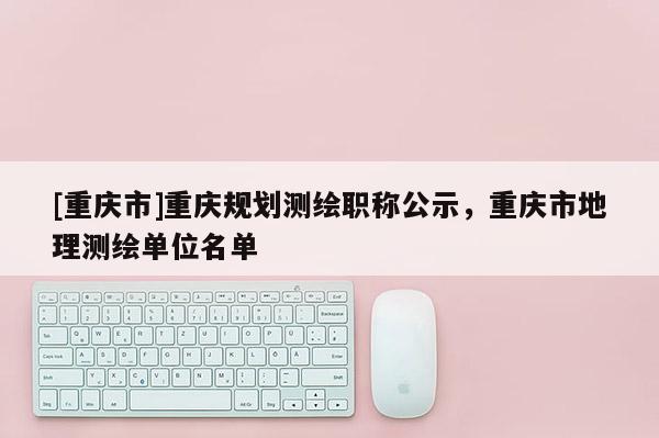 [重慶市]重慶規劃測繪職稱公示，重慶市地理測繪單位名單