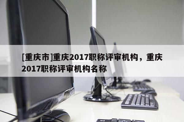 [重慶市]重慶2017職稱評審機(jī)構(gòu)，重慶2017職稱評審機(jī)構(gòu)名稱