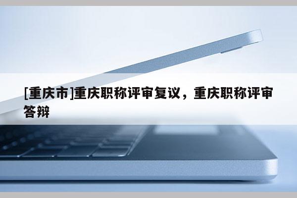 [重慶市]重慶職稱評審復議，重慶職稱評審答辯