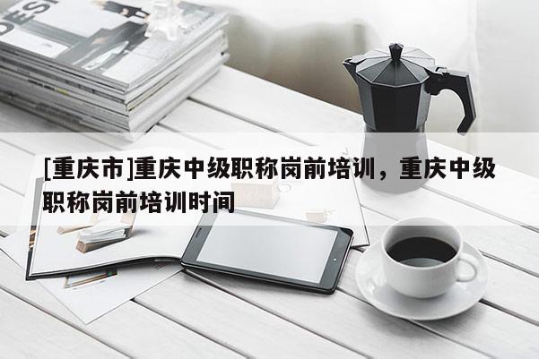 [重慶市]重慶中級職稱崗前培訓，重慶中級職稱崗前培訓時間