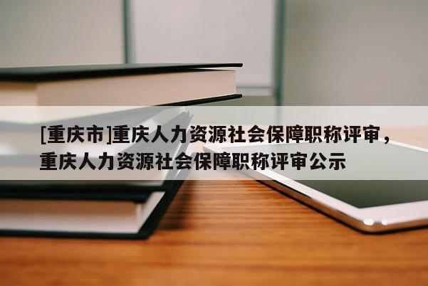 [重慶市]重慶人力資源社會保障職稱評審，重慶人力資源社會保障職稱評審公示