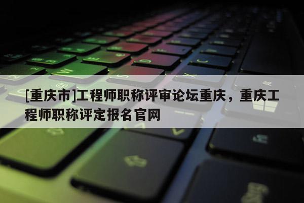 [重慶市]工程師職稱評審論壇重慶，重慶工程師職稱評定報名官網