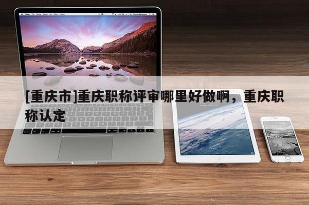 [重慶市]重慶職稱評審哪里好做啊，重慶職稱認定