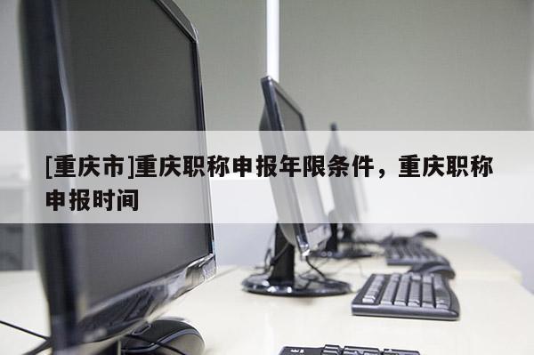 [重慶市]重慶職稱申報年限條件，重慶職稱申報時間