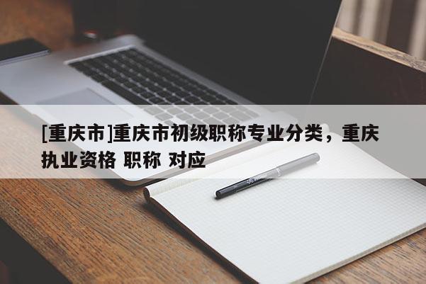 [重慶市]重慶市初級(jí)職稱專業(yè)分類，重慶 執(zhí)業(yè)資格 職稱 對(duì)應(yīng)