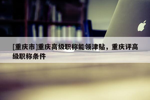 [重慶市]重慶高級職稱能領(lǐng)津貼，重慶評高級職稱條件